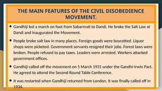 THE MAIN FEATURES OF THE CIVIL DISOBEDIENCE
MOVEMENT.
● Gandhiji led a march on foot from Sabarmati to Dandi. He broke the Salt Law at
Dandi and inaugurated the Movement.
● People broke salt law in many places. Foreign goods were boycotted. Liquor
shops were picketed. Government servants resigned their jobs. Forest laws were
broken. People refused to pay taxes. Leaders were arrested. Workers attacked
government offices.
● Gandhiji called off the movement on 5 March 1931 under the Gandhi-Irwin Pact.
He agreed to attend the Second Round Table Conference.
● It was restarted when Gandhiji returned from London. It was finally called off in
1934.
 