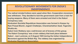 REVOLUTIONARY MOVEMENTS FOR INDIA'S
INDEPENDENCE
The radical minded Indians were upset when Non- Cooperation movement
was withdrawn. They decided to loot the government cash from a train for
buying weapons. Many of them were arrested and tried in the Kakori
Conspiracy case.
Hindustani Socialist Republican Association was formed in Kanpur by
Ram Prasad Bismil, Jogesh Chatterjee, Chandrashekhar Azad, Yogendra
Shukla etc.
Kakori train Robbery was a well-known act of bravery of this group.
The Kakori Conspiracy' was a train robbery that took place between
Kakori , near Lucknow, on 9 August 1925 during the Indian Independence
Movement against the British Raj. The robbery was organised by
Hindustan Republican Association.
 