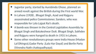 ● Jugantar party, started by Aurobindo Ghose, planned an
armed revolt against the British during the First world War.
● In Lahore (1928) , Bhagat Singh, Azad and Rajguru
assassinated police Commissioner, Sanders, who was
responsible for Lala Lajpat Rai’s death.
● A bomb was thrown in the Central Legislative Assembly by
Bhagat Singh and Batukeshwar Dutt. Bhagat Singh, Sukhdev
and Rajguru were hanged to death in 1931 in Lahore.
● Some other revolutionary groups were India House (Madan
Lal Dhingra),Gadar Party ,(Lala Har Dayal) and Berlin Party
(Virendra Nath chattopadhyaya).
 
