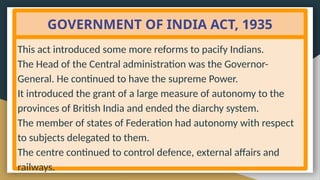 GOVERNMENT OF INDIA ACT, 1935
This act introduced some more reforms to pacify Indians.
The Head of the Central administration was the Governor-
General. He continued to have the supreme Power.
It introduced the grant of a large measure of autonomy to the
provinces of British India and ended the diarchy system.
The member of states of Federation had autonomy with respect
to subjects delegated to them.
The centre continued to control defence, external affairs and
railways.
 