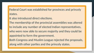 Federal Court was established for provinces and princely
states.
It also introduced direct elections.
The membership of the provincial assemblies was altered
to include any number of elected Indian representatives,
who were now able to secure majority and they could be
appointed to form the government.
Both Congress and Muslim League rejected the proposals,
along with other parties and the princely states.
 