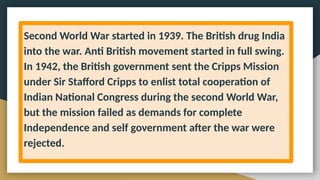 Second World War started in 1939. The British drug India
into the war. Anti British movement started in full swing.
In 1942, the British government sent the Cripps Mission
under Sir Stafford Cripps to enlist total cooperation of
Indian National Congress during the second World War,
but the mission failed as demands for complete
Independence and self government after the war were
rejected.
 