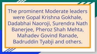 The prominent Moderate leaders
were Gopal Krishna Gokhale,
Dadabhai Naoroji, Surendra Nath
Banerjee, Pheroz Shah Mehta,
Mahadev Govind Ranade,
Badruddin Tyabji and others.
 