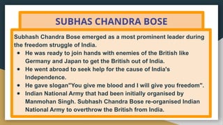 SUBHAS CHANDRA BOSE
Subhash Chandra Bose emerged as a most prominent leader during
the freedom struggle of India.
● He was ready to join hands with enemies of the British like
Germany and Japan to get the British out of India.
● He went abroad to seek help for the cause of India's
Independence.
● He gave slogan"You give me blood and I will give you freedom".
● Indian National Army that had been initially organised by
Manmohan Singh. Subhash Chandra Bose re-organised Indian
National Army to overthrow the British from India.
 