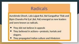 Radicals
Aurobindo Ghosh, Lala Lajpat Rai, Bal Gangadhar Tilak and
Bipin Chandra Pal (Lal ,Bal, Pal) emerged as new leaders
and were known as radicals.
● They did not believe in appeals
● They believed in actions—protests, hartals and
slogans.
● They propagated Indian culture and Hinduism
 