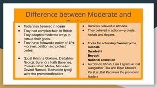 Difference between Moderate and
Radicals
● Moderates believed in ideas
● They had complete faith in British
They adopted moderate ways to
pursue their goals.
● They have followed a policy of 3Ps
—prayer, petition and protest
protest
● Gopal Krishna Gokhale, Dadabhai
Naoroji, Surendra Nath Banerjee,
Pheroze Shah Mehta, Mahadev
Govind Ranade, Badruddin tyabji
were the prominent leaders
● Radicals believed in actions.
● They believed in actions—protests,
hartals and slogans.
● Tools for achieving Swaraj by the
radicals
Swadeshi
Boycott
National education
● Aurobindo Ghosh, Lala Lajpat Rai, Bal
Gangadhar Tilak and Bipin Chandra
Pal (Lal ,Bal, Pal) were the prominent
leaders
 
