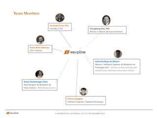 CONFIDENTIAL MATERIAL; NOT TO BE DISTRIBUTED
Team Members
ChengXiang Zhai, PhD
Mentor / Advisor (& Future Partner)
Fernanda Torós, PhD
Founder / CEO
Patrick Gallagher
Software Engineer / Backend Developer
Pedro Richa Dabarian
CFO / Partner
Leonardo Bispo de Oliveira
Mentor / Software Engineer @ WeSpline via
Prototype.tech – Services include assisting with
infrastructure, backend, and product release
Romer Zandomingos Alves
Web Designer @ WeSpline via
Fator Criativo - Web design services
 