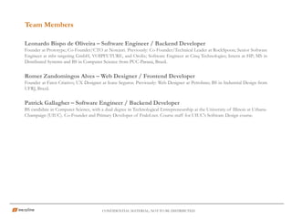 CONFIDENTIAL MATERIAL; NOT TO BE DISTRIBUTED
Leonardo Bispo de Oliveira – Software Engineer / Backend Developer
Founder at Prototype; Co-Founder/CTO at Notejuri. Previously: Co-Founder/Technical Leader at RockSpoon; Senior Software
Engineer at mbr targeting GmbH, VOIPFUTURE, and Orolix; Software Engineer at Cinq Technologies; Intern at HP; MS in
Distributed Systems and BS in Computer Science from PUC-Paraná, Brazil.
Romer Zandomingos Alves – Web Designer / Frontend Developer
Founder at Fator Criativo; UX Designer at Icatu Seguros. Previously: Web Designer at Petrobras; BS in Industrial Design from
UFRJ, Brazil.
Patrick Gallagher – Software Engineer / Backend Developer
BS candidate in Computer Science, with a dual degree in Technological Entrepreneurship at the University of Illinois at Urbana-
Champaign (UIUC). Co-Founder and Primary Developer of Fraktl.net. Course staff for UIUC's Software Design course.
Team Members
 