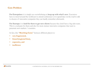 Core Problem
CONFIDENTIAL MATERIAL; NOT TO BE DISTRIBUTED
For Enterprises: it is simply too overwhelming to keep up with what's new. Executives
have to travel around the world just to attend conferences or to spend days on the road to talk
to dozens of innovative companies they can hardly remember afterwards.
For Startups: it is hard for them to get new clients because they don’t have a big sales team.
This is a real pain for them and also for more mature innovative companies that want to
penetrate new markets / countries.
In fact, this “Matching Game” between different players is:
• very fragmented,
• biased (regional bias),
• expensive, and
• inefficient
 