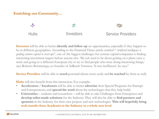 Enriching our Community…
CONFIDENTIAL MATERIAL; NOT TO BE DISTRIBUTED
Investors will be able to better identify and follow up on opportunities, especially if they happen to
be in different geographies. According to the Financial Times article entitled “Artificial intelligence is
guiding venture capital to start-ups”, one of the biggest challenges for venture capital companies is finding
interesting investment targets before anyone else. ‘My job used to be about getting on a plane once a
week and going to a different European city to try to find people who were doing interesting things,’
says Roberto Bonanzinga, co-founder of InReach Ventures. ‘It was inefficient’, he says.”
Service Providers will be able to reach potential clients more easily and be reached by them as well;
Hubs will also benefit from this interaction. For example:
• Accelerators / Incubators will be able to better advertise their Special Programs for Startups
and Entrepreneurs, and spread the word about the technologies that they help build;
• Universities – students and researchers – will be able to take Challenges from Enterprises and
develop tailor-made solutions for the Industry. They will also be able to find partners and
sponsors in the Industry for their own projects and new technologies. This will hopefully bring
tech transfer from Academia to the Industry to a whole new level.
Hubs Service ProvidersInvestors
 