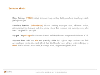 Business Model
CONFIDENTIAL MATERIAL; NOT TO BE DISTRIBUTED
Basic Services (FREE) include company/user profiles, dashboard, basic search, newsfeed,
getting messages.
Premium Services (subscription) include sending messages, chat, advanced search,
recommendations, business analytics, among others. For premium plan subscribers, we also
offer “Pay per Use” packages.
Pay per Use packages include extra in-mails and other features not yet available in our MVP.
Revenue from Ads: the ads will typically show for a given target audience on their
newsfeeds and on the right-hand side of their Dashboards. Users will also be invited to pay to
boost their Newsfeed publications, Challenge posts, or Special Programs posts.
 