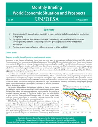 Monthly Brieﬁng
            World Economic Situation and Prospects
   No. 34                                         UN/DESA                                                                   11 August 2011




                                                                 Summary
      Economic growth is decelerating markedly in many regions. Global manufacturing production
       is stagnating
      Equity markets have tumbled and exchange rate volatility has resurfaced with continued
       sovereign debt problems and stalling economic growth prospects in the United States
       and Europe
      Food emergencies are affecting millions of people in Africa and Haiti

Global issues

Recurrent turmoil in ﬁnancial markets as growth prospects weaken
Agreements to raise the debt ceiling in the United States and create space for sovereign debt resolution in Greece and other peripheral
European countries have momentarily mollified default concerns. Yet, considerable uncertainties remain. In the United States, the agree-
ment to raise the debt ceiling in exchange for caps on discretionary spending between 2013 and 2021 reinforced concerns of continued
economic weakness. Equities in major markets fell in the days before the agreement and global equity markets underwent a precipitous
sell-off in the next week, losing about 20 per cent in just several days, the largest fall since the recovery from the global financial crisis
began. Adding to significantly dimmed prospects of global economic growth, Standard & Poor’s downgrading of US public debt from
AAA to AA+ weakened market confidence.
    Meanwhile, euro zone leaders allowed the Greek Government to roll over its maturing debt and pay a lower interest rate on its bailout
loans, confident that spontaneous private involvement will help bring debt to a sustainable level. Aiming at preventing contagion, the Eu-
ropean Financial Stability Facility was given broader powers (although not larger funds), including the ability to buy government bonds of
debtor countries in the secondary markets and lend to countries whose banks need re-capitalization. These measures were, however, unable
to eliminate market fears over the contagion of debt distress to larger euro members as borrowing rates for Italy and Spain grew, prompt-
ing the unprecedented move by the European Central Bank to purchase government
bonds in the secondary market.                                                                 Figure 1:
                                                                                               Daily exchange rate of US dollar vis-a-via selected
    The sovereign debt problems also heightened volatility in foreign exchange mar-            currencies (3 January 2011–10 August 2011)
kets, leading to notable depreciations of the United States dollar and the euro against          Index (3 Jan 2011=100)
                                                                                           105
the Swiss franc and the yen (which reached record highs), as well as the currencies of
commodity exporters (see figure 1). The Central Banks of Japan and Switzerland in- 100
tervened to mitigate the appreciation of their currencies, with limited success. Mean-
while, the currency appreciation in commodity exporting countries has reversed 95
somewhat along with the moderation in commodity prices.
    While headlines focused on these financial woes, recent indicators for the real 90
economy suggest that the recovery from the global recession is faltering in the devel-
oped economies. Revised estimates of gross domestic product (GDP) for the United 85                   Australia     Brazil

States show a deeper recession and a weaker recovery. Output growth in the first half 80              Canada        Japan

of 2011 was disappointing. Growth in Europe is visibly slowing and the robust recov-                  Euro          Switzerland
ery in the major emerging countries is also decelerating. Global industrial production 75
appears to be virtually stagnant, its “momentum”—estimated by the Netherlands                  Jan     Feb      Mar    Apr      May Jun     Jul    Aug
                                                                                                  Source: JP Morgan Chase




                Note to the Secretary-General prepared by the Global Economic Monitoring Unit
              Development Policy and Analysis Division, Department of Economic and Social Aﬀairs                                                  1
  Contact: Rob Vos, Director, e-mail: vos@un.org • http://www.un.org/en/development/desa/policy/index.shtml
 