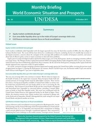 Monthly Briefing
           World Economic Situation and Prospects
   No. 36                                      UN/DESA                                                                                    10 October 2011




                                                              Summary
     Ø Equity markets worldwide plunged
     Ø Euro area dollar liquidity dries up in the midst of Europe’s sovereign debt crisis
     Ø G20 finance ministers maintain focus on fiscal consolidation

Global issues
Equity markets worldwide have plunged
Stock markets worldwide ended September with the largest quarterly loss since the final three months of 2008, after the collapse of
Lehman Brothers bank. The recent fall has been driven by a combination of factors, including the fear of a double-dip recession in
developed economies, concerns about the contagion of the sovereign debt problems of a number of European countries, and unease
about lack of effective policy action in major economies to deal with these problems.
   Equity prices in major developed markets declined by about 15 per cent in the third quarter. Stocks in emerging economies suffered
even larger losses. The Morgan Stanley Capital International (MSCI) Emerging Markets Index dropped by about 23 per cent. Interna-
tional investors have been withdrawing capital from these economies. By the end of the third quarter, emerging market equity funds had
already registered nine consecutive weeks of capital outflows.
   As a result, currencies of major emerging economies depreciated strongly against the United States dollar, reversing the previous trend
of appreciation (see figure 1). During the third quarter, for instance, Brazil’s real fell 16 per cent, the Russian rouble 15 per cent and the
South African rand dropped 17 per cent in September alone.

Euro area dollar liquidity dries up in the midst of Europe’s sovereign debt crisis
The euro area sovereign debt crisis continues to simmer. Worries about its impact on               Figure 1:
the health of banks in the region have increased. Many European banks hold sub-                    Real eﬀective exchange rate for selected currencies
                                                                                                   (4 January 2010 = 100)
stantial amounts of sovereign bonds issued by debt-ridden countries. These worries
have led to a drying-up of liquidity available in United States dollars as money mar-      120
ket funds have retreated from euro area banks which in turn is increasing the risk
of insolvency. The European Central Bank (ECB) and the central banks of England            115

and Switzerland have responded in concerted fashion, providing 3-month dollar
                                                                                           110
assets to banks to fund their liquidity needs. This move was coordinated with the
United States Federal Reserve and supported further by the Bank of Japan. None-            105
theless, the situation remains tense. Equity markets have continued to plunge and,
in the third week of September, Moody’s downgraded the credit rating for two major         100
French Banks and placed another on review.
                                                                                           95
G20 finance ministers keep focus on fiscal consolidation                                                                        Brazilian real
                                                                                           90                                   Korean won
Finance Ministers and Central Bank Governors gathered in Washington D.C. for the                                                South African rand
                                                                                                                                Russian rouble
G20 meetings and the Annual Meetings of the International Monetary Fund and the            85
                                                                                                                                                                             Oct-2011
                                                                                                                                                                  Jul-2011
                                                                                                                                                       Apr-2011




World Bank from 22 to 24 September and reiterated their commitment to finding
                                                                                                                                            Jan-2011
                                                                                                                               Oct-2010
                                                                                                                    Jul-2010
                                                                                                         Apr-2010
                                                                                             Jan-2010




a path towards global recovery through a coordinated approach. They concurred in
identifying four main challenges to the world economy: sovereign stresses, financial               Source: JP Morgan Chase, rebased by UN/DESA.


                Note to the Secretary-General prepared by the Global Economic Monitoring Unit
              Development Policy and Analysis Division, Department of Economic and Social Affairs                                                                            1
  Contact: Rob Vos, Director, e-mail: vos@un.org • http://www.un.org/en/development/desa/policy/index.shtml
 