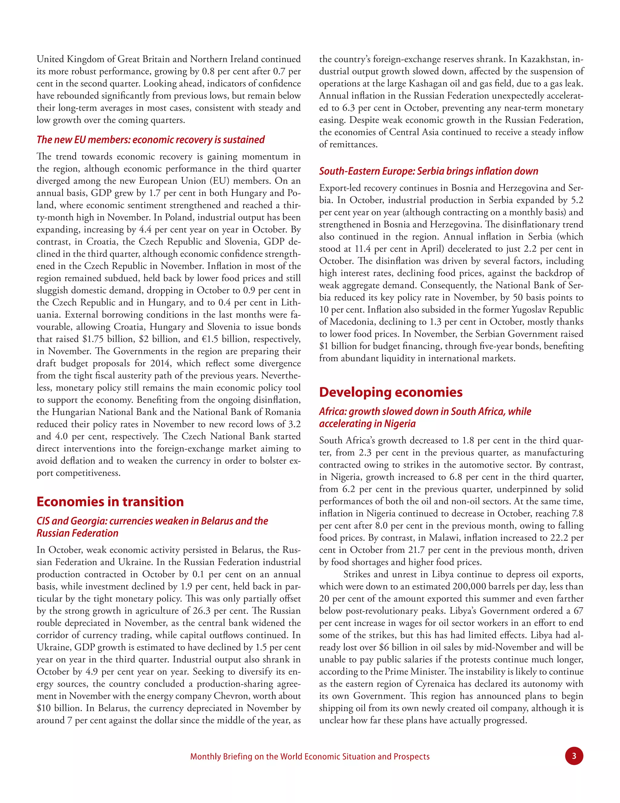United Kingdom of Great Britain and Northern Ireland continued
its more robust performance, growing by 0.8 per cent after 0.7 per
cent in the second quarter. Looking ahead, indicators of confidence
have rebounded significantly from previous lows, but remain below
their long-term averages in most cases, consistent with steady and
low growth over the coming quarters.

The new EU members: economic recovery is sustained
The trend towards economic recovery is gaining momentum in
the region, although economic performance in the third quarter
diverged among the new European Union (EU) members. On an
annual basis, GDP grew by 1.7 per cent in both Hungary and Poland, where economic sentiment strengthened and reached a thirty-month high in November. In Poland, industrial output has been
expanding, increasing by 4.4 per cent year on year in October. By
contrast, in Croatia, the Czech Republic and Slovenia, GDP declined in the third quarter, although economic confidence strengthened in the Czech Republic in November. Inflation in most of the
region remained subdued, held back by lower food prices and still
sluggish domestic demand, dropping in October to 0.9 per cent in
the Czech Republic and in Hungary, and to 0.4 per cent in Lithuania. External borrowing conditions in the last months were favourable, allowing Croatia, Hungary and Slovenia to issue bonds
that raised $1.75 billion, $2 billion, and €1.5 billion, respectively,
in November. The Governments in the region are preparing their
draft budget proposals for 2014, which reflect some divergence
from the tight fiscal austerity path of the previous years. Nevertheless, monetary policy still remains the main economic policy tool
to support the economy. Benefiting from the ongoing disinflation,
the Hungarian National Bank and the National Bank of Romania
reduced their policy rates in November to new record lows of 3.2
and 4.0 per cent, respectively. The Czech National Bank started
direct interventions into the foreign-exchange market aiming to
avoid deflation and to weaken the currency in order to bolster export competitiveness.

Economies in transition
CIS and Georgia: currencies weaken in Belarus and the
Russian Federation
In October, weak economic activity persisted in Belarus, the Russian Federation and Ukraine. In the Russian Federation industrial
production contracted in October by 0.1 per cent on an annual
basis, while investment declined by 1.9 per cent, held back in particular by the tight monetary policy. This was only partially offset
by the strong growth in agriculture of 26.3 per cent. The Russian
rouble depreciated in November, as the central bank widened the
corridor of currency trading, while capital outflows continued. In
Ukraine, GDP growth is estimated to have declined by 1.5 per cent
year on year in the third quarter. Industrial output also shrank in
October by 4.9 per cent year on year. Seeking to diversify its energy sources, the country concluded a production-sharing agreement in November with the energy company Chevron, worth about
$10 billion. In Belarus, the currency depreciated in November by
around 7 per cent against the dollar since the middle of the year, as

the country’s foreign-exchange reserves shrank. In Kazakhstan, industrial output growth slowed down, affected by the suspension of
operations at the large Kashagan oil and gas field, due to a gas leak.
Annual inflation in the Russian Federation unexpectedly accelerated to 6.3 per cent in October, preventing any near-term monetary
easing. Despite weak economic growth in the Russian Federation,
the economies of Central Asia continued to receive a steady inflow
of remittances.

South-Eastern Europe: Serbia brings inflation down
Export-led recovery continues in Bosnia and Herzegovina and Serbia. In October, industrial production in Serbia expanded by 5.2
per cent year on year (although contracting on a monthly basis) and
strengthened in Bosnia and Herzegovina. The disinflationary trend
also continued in the region. Annual inflation in Serbia (which
stood at 11.4 per cent in April) decelerated to just 2.2 per cent in
October. The disinflation was driven by several factors, including
high interest rates, declining food prices, against the backdrop of
weak aggregate demand. Consequently, the National Bank of Serbia reduced its key policy rate in November, by 50 basis points to
10 per cent. Inflation also subsided in the former Yugoslav Republic
of Macedonia, declining to 1.3 per cent in October, mostly thanks
to lower food prices. In November, the Serbian Government raised
$1 billion for budget financing, through five-year bonds, benefiting
from abundant liquidity in international markets.

Developing economies
Africa: growth slowed down in South Africa, while
accelerating in Nigeria
South Africa’s growth decreased to 1.8 per cent in the third quarter, from 2.3 per cent in the previous quarter, as manufacturing
contracted owing to strikes in the automotive sector. By contrast,
in Nigeria, growth increased to 6.8 per cent in the third quarter,
from 6.2 per cent in the previous quarter, underpinned by solid
performances of both the oil and non-oil sectors. At the same time,
inflation in Nigeria continued to decrease in October, reaching 7.8
per cent after 8.0 per cent in the previous month, owing to falling
food prices. By contrast, in Malawi, inflation increased to 22.2 per
cent in October from 21.7 per cent in the previous month, driven
by food shortages and higher food prices.
Strikes and unrest in Libya continue to depress oil exports,
which were down to an estimated 200,000 barrels per day, less than
20 per cent of the amount exported this summer and even farther
below post-revolutionary peaks. Libya’s Government ordered a 67
per cent increase in wages for oil sector workers in an effort to end
some of the strikes, but this has had limited effects. Libya had already lost over $6 billion in oil sales by mid-November and will be
unable to pay public salaries if the protests continue much longer,
according to the Prime Minister. The instability is likely to continue
as the eastern region of Cyrenaica has declared its autonomy with
its own Government. This region has announced plans to begin
shipping oil from its own newly created oil company, although it is
unclear how far these plans have actually progressed.

Monthly Briefing on the World Economic Situation and Prospects

3

 