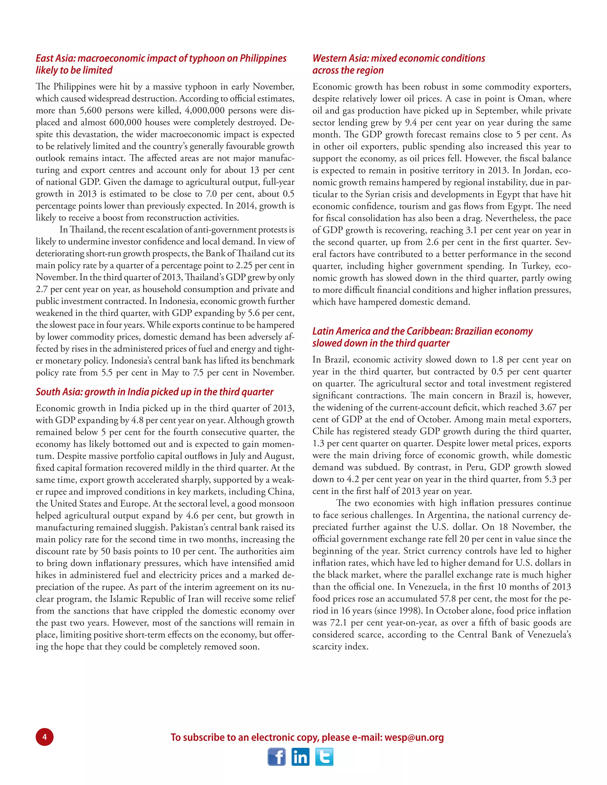 East Asia: macroeconomic impact of typhoon on Philippines
likely to be limited

Western Asia: mixed economic conditions
across the region

The Philippines were hit by a massive typhoon in early November,
which caused widespread destruction. According to official estimates,
more than 5,600 persons were killed, 4,000,000 persons were displaced and almost 600,000 houses were completely destroyed. Despite this devastation, the wider macroeconomic impact is expected
to be relatively limited and the country’s generally favourable growth
outlook remains intact. The affected areas are not major manufacturing and export centres and account only for about 13 per cent
of national GDP. Given the damage to agricultural output, full-year
growth in 2013 is estimated to be close to 7.0 per cent, about 0.5
percentage points lower than previously expected. In 2014, growth is
likely to receive a boost from reconstruction activities.
In Thailand, the recent escalation of anti-government protests is
likely to undermine investor confidence and local demand. In view of
deteriorating short-run growth prospects, the Bank of Thailand cut its
main policy rate by a quarter of a percentage point to 2.25 per cent in
November. In the third quarter of 2013, Thailand’s GDP grew by only
2.7 per cent year on year, as household consumption and private and
public investment contracted. In Indonesia, economic growth further
weakened in the third quarter, with GDP expanding by 5.6 per cent,
the slowest pace in four years. While exports continue to be hampered
by lower commodity prices, domestic demand has been adversely affected by rises in the administered prices of fuel and energy and tighter monetary policy. Indonesia’s central bank has lifted its benchmark
policy rate from 5.5 per cent in May to 7.5 per cent in November.

Economic growth has been robust in some commodity exporters,
despite relatively lower oil prices. A case in point is Oman, where
oil and gas production have picked up in September, while private
sector lending grew by 9.4 per cent year on year during the same
month. The GDP growth forecast remains close to 5 per cent. As
in other oil exporters, public spending also increased this year to
support the economy, as oil prices fell. However, the fiscal balance
is expected to remain in positive territory in 2013. In Jordan, economic growth remains hampered by regional instability, due in particular to the Syrian crisis and developments in Egypt that have hit
economic confidence, tourism and gas flows from Egypt. The need
for fiscal consolidation has also been a drag. Nevertheless, the pace
of GDP growth is recovering, reaching 3.1 per cent year on year in
the second quarter, up from 2.6 per cent in the first quarter. Several factors have contributed to a better performance in the second
quarter, including higher government spending. In Turkey, economic growth has slowed down in the third quarter, partly owing
to more difficult financial conditions and higher inflation pressures,
which have hampered domestic demand.

South Asia: growth in India picked up in the third quarter
Economic growth in India picked up in the third quarter of 2013,
with GDP expanding by 4.8 per cent year on year. Although growth
remained below 5 per cent for the fourth consecutive quarter, the
economy has likely bottomed out and is expected to gain momentum. Despite massive portfolio capital outflows in July and August,
fi xed capital formation recovered mildly in the third quarter. At the
same time, export growth accelerated sharply, supported by a weaker rupee and improved conditions in key markets, including China,
the United States and Europe. At the sectoral level, a good monsoon
helped agricultural output expand by 4.6 per cent, but growth in
manufacturing remained sluggish. Pakistan’s central bank raised its
main policy rate for the second time in two months, increasing the
discount rate by 50 basis points to 10 per cent. The authorities aim
to bring down inflationary pressures, which have intensified amid
hikes in administered fuel and electricity prices and a marked depreciation of the rupee. As part of the interim agreement on its nuclear program, the Islamic Republic of Iran will receive some relief
from the sanctions that have crippled the domestic economy over
the past two years. However, most of the sanctions will remain in
place, limiting positive short-term effects on the economy, but offering the hope that they could be completely removed soon.

4

Latin America and the Caribbean: Brazilian economy
slowed down in the third quarter
In Brazil, economic activity slowed down to 1.8 per cent year on
year in the third quarter, but contracted by 0.5 per cent quarter
on quarter. The agricultural sector and total investment registered
significant contractions. The main concern in Brazil is, however,
the widening of the current-account deficit, which reached 3.67 per
cent of GDP at the end of October. Among main metal exporters,
Chile has registered steady GDP growth during the third quarter,
1.3 per cent quarter on quarter. Despite lower metal prices, exports
were the main driving force of economic growth, while domestic
demand was subdued. By contrast, in Peru, GDP growth slowed
down to 4.2 per cent year on year in the third quarter, from 5.3 per
cent in the first half of 2013 year on year.
The two economies with high inflation pressures continue
to face serious challenges. In Argentina, the national currency depreciated further against the U.S. dollar. On 18 November, the
official government exchange rate fell 20 per cent in value since the
beginning of the year. Strict currency controls have led to higher
inflation rates, which have led to higher demand for U.S. dollars in
the black market, where the parallel exchange rate is much higher
than the official one. In Venezuela, in the first 10 months of 2013
food prices rose an accumulated 57.8 per cent, the most for the period in 16 years (since 1998). In October alone, food price inflation
was 72.1 per cent year-on-year, as over a fifth of basic goods are
considered scarce, according to the Central Bank of Venezuela’s
scarcity index.

To subscribe to an electronic copy, please e-mail: wesp@un.org

 