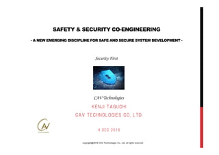 copyright@2018 CAV Technologies Co., Ltd. all rights reserved.
Security First
CAV Technologies
SAFETY & SECURITY CO-ENGINEERING
- A NEW EMERGING DISCIPLINE FOR SAFE AND SECURE SYSTEM DEVELOPMENT -
KENJI TAGUCHI
CAV TECHNOLOGIES CO. LTD.
4 DEC 2018
 