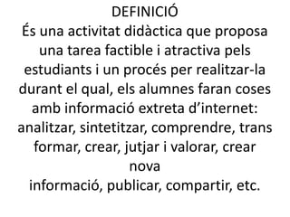 DEFINICIÓÉsuna activitatdidàctica que proposa una tarea factible i atractiva pelsestudiants i un procés per realitzar-la durant el qual, elsalumnesfaran coses ambinformacióextretad’internet:analitzar, sintetitzar, comprendre, transformar, crear, jutjari valorar, crear nova informació, publicar, compartir, etc.