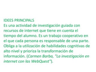 IDEES PRINCIPALSEs una actividad de investigación guiada con recursos de internet que tiene en cuenta el tiempo del alumno. Es un trabajo cooperativo en el que cada persona es responsable de una parte. Obliga a la utilización de habilidades cognitivas de alto nivel y prioriza la transformación de información. (Carmen Barba, "La investigación en internet con las WebQuest").