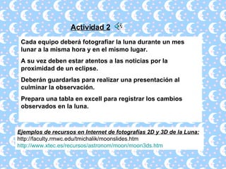 Actividad 2 Cada equipo deberá fotografiar la luna durante un mes lunar a la misma hora y en el mismo lugar. A su vez deben estar atentos a las noticias por la proximidad de un eclipse. Deberán guardarlas para realizar una presentación al culminar la observación. Prepara una tabla en excell para registrar los cambios observados en la luna. Ejemplos de recursos en Internet de fotografías 2D y 3D de la Luna:   http://faculty.rmwc.edu/tmichalik/moonslides.htm http :// www.xtec.es /recursos/ astronom / moon /moon3ds. htm 