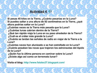 Si pesas 45 kilos en la Tierra, ¿Cuánto pesarías en la Luna?  Si puedes saltar a una altura de 92 centímetros en la Tierra, ¿qué altura podrías saltar en la Luna?  ¿Cuántas veces es la Tierra más pesada que la Luna?   ¿Cuántas lunas cabrían dentro de la Tierra?   ¿Qué tan rápido viaja la Luna en su paso alrededor de la Tierra?   ¿Cuál es el cráter más grande la Luna?   ¿Cuánto se tardan las señales de radio en viajar de la Tierra a la Luna?  ¿Cuántas naves han alunizado o se han estrellado en la Luna?  ¿Cuánto pesaban las rocas que trajeron los astronautas del Apolo de la Luna?   ¿Quién fue la última persona en caminar sobre la Luna?   ¿Existe algo así como un terremoto lunar?  Visita el blog:  http://www.fatales37.blogspot.com/ Actividad 4  