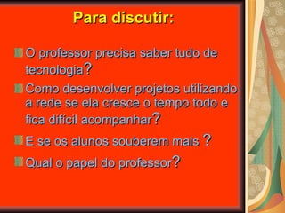 Para discutir: O professor precisa saber tudo de tecnologia ? Como desenvolver projetos utilizando a rede se ela cresce o tempo todo e fica difícil acompanhar ? E se os alunos souberem mais  ? Qual o papel do professor ? 