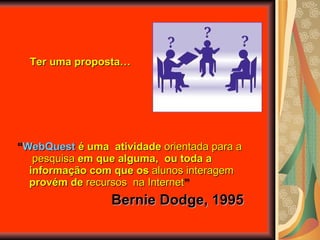 “ WebQuest  é uma  atividade  orientada   para a  pesquisa  em que alguma,  ou toda a informação com que os  alunos interagem  provém de  recursos  na Internet ” Bernie Dodge, 1995 Ter uma proposta… 