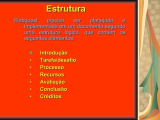 Estrutura Webquest precisa ser planejada e implementada em um documento segundo uma estrutura lógica, que contém os seguintes elementos: Introdução Tarefa/desafio  Processo Recursos Avaliação Conclusão Créditos 