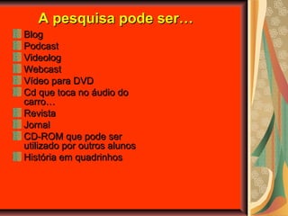 A pesquisa pode ser…A pesquisa pode ser…
BlogBlog
PodcastPodcast
VideologVideolog
WebcastWebcast
Vídeo para DVDVídeo para DVD
Cd que toca no áudio doCd que toca no áudio do
carro…carro…
RevistaRevista
JornalJornal
CD-ROM que pode serCD-ROM que pode ser
utilizado por outros alunosutilizado por outros alunos
História em quadrinhosHistória em quadrinhos
 