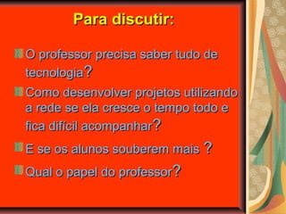 Para discutir:Para discutir:
O professor precisa saber tudo deO professor precisa saber tudo de
tecnologiatecnologia??
Como desenvolver projetos utilizandoComo desenvolver projetos utilizando
a rede se ela cresce o tempo todo ea rede se ela cresce o tempo todo e
fica difícil acompanharfica difícil acompanhar??
E se os alunos souberem maisE se os alunos souberem mais ??
Qual o papel do professorQual o papel do professor??
 