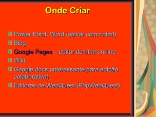 Onde CriarOnde Criar
Power Point, Word (salvar como html)Power Point, Word (salvar como html)
BlogBlog
Google PagesGoogle Pages – editor de html on-line– editor de html on-line
WikiWiki
Google docs (interessante para ediçãoGoogle docs (interessante para edição
colaborativa)colaborativa)
Editores de WebQuest (PhpWebQuest)Editores de WebQuest (PhpWebQuest)
 