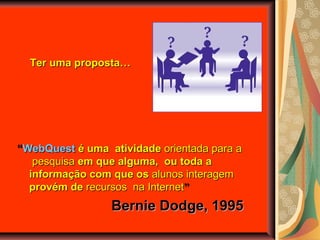 ““WebQuestWebQuest é uma atividadeé uma atividade orientadaorientada para apara a
pesquisapesquisa em que alguma, ou toda aem que alguma, ou toda a
informação com que osinformação com que os alunos interagemalunos interagem
provém deprovém de recursos na Internetrecursos na Internet””
Bernie Dodge, 1995Bernie Dodge, 1995
Ter uma proposta…Ter uma proposta…
 