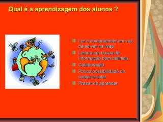 Qual é a aprendizagem dos alunos ?Qual é a aprendizagem dos alunos ?
Ler e compreender em vezLer e compreender em vez
de só ver na Webde só ver na Web
Leitura em busca deLeitura em busca de
informação bem definidainformação bem definida
ColaboraçãoColaboração
Pouca possibilidade dePouca possibilidade de
copiar-e-colarcopiar-e-colar
Prazer de aprenderPrazer de aprender
 