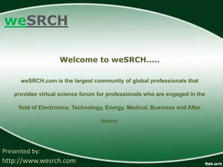 weSRCH
Presented by:
http://www.wesrch.com
Welcome to weSRCH.....
weSRCH.com is the largest community of global professionals that
provides virtual science forum for professionals who are engaged in the
field of Electronics, Technology, Energy, Medical, Business and After
Hours.
 