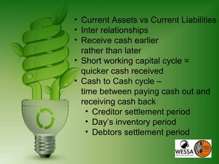 • Current Assets vs Current Liabilities
• Inter relationships
• Receive cash earlier
rather than later
• Short working capital cycle =
quicker cash received
• Cash to Cash cycle –
time between paying cash out and
receiving cash back
• Creditor settlement period
• Day’s inventory period
• Debtors settlement period
 