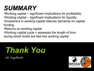 Thank You
Ali Engelbrecht
SUMMARYSUMMARY
•Working capital – significant implications for profitability
•Working capital – significant implications for liquidity
•Investment in working capital relieves demands on capital
funding
•Returns on working capital
•Working capital cycle = assesses the length of time
during which funds are tied into working capital
 