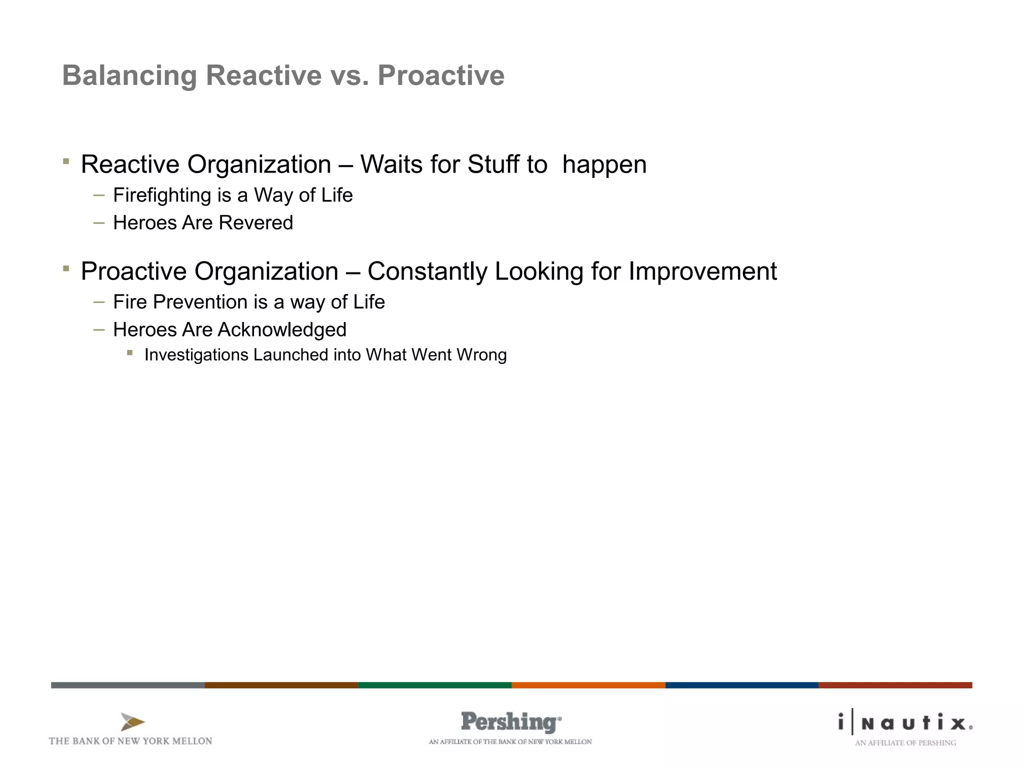 Page 10
Balancing Reactive vs. Proactive
 Reactive Organization – Waits for Stuff to happen
– Firefighting is a Way of Life
– Heroes Are Revered
 Proactive Organization – Constantly Looking for Improvement
– Fire Prevention is a way of Life
– Heroes Are Acknowledged
 Investigations Launched into What Went Wrong
 