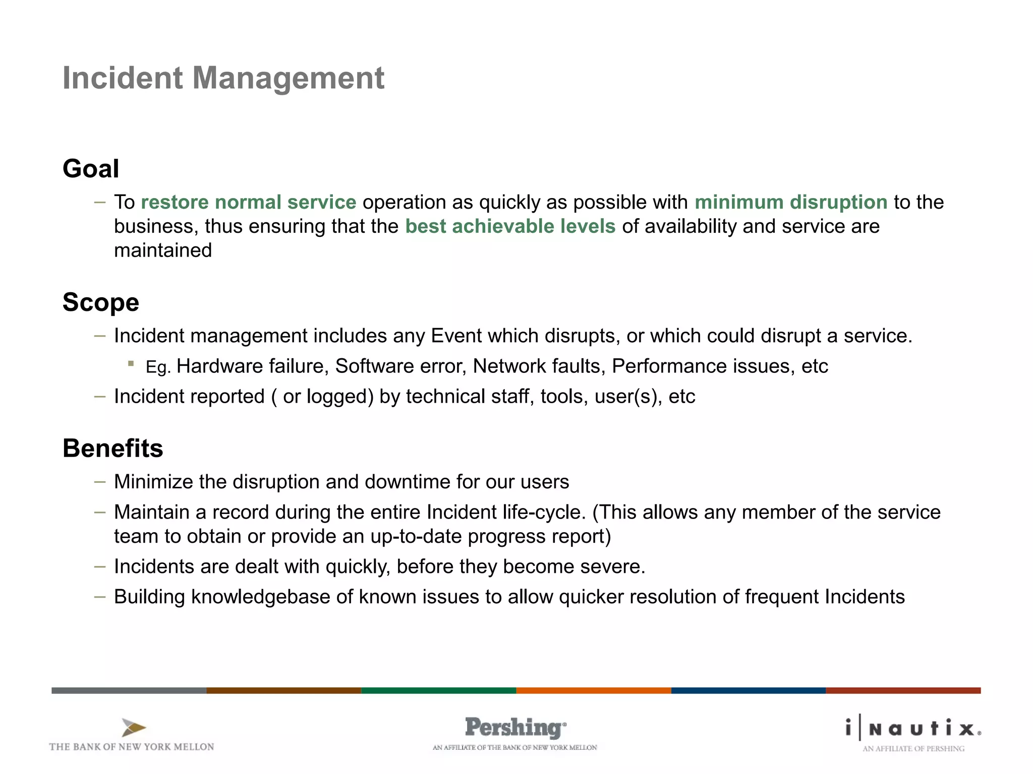 Page 13
Incident Management
Goal
– To restore normal service operation as quickly as possible with minimum disruption to the
business, thus ensuring that the best achievable levels of availability and service are
maintained
Scope
– Incident management includes any Event which disrupts, or which could disrupt a service.
 Eg. Hardware failure, Software error, Network faults, Performance issues, etc
– Incident reported ( or logged) by technical staff, tools, user(s), etc
Benefits
– Minimize the disruption and downtime for our users
– Maintain a record during the entire Incident life-cycle. (This allows any member of the service
team to obtain or provide an up-to-date progress report)
– Incidents are dealt with quickly, before they become severe.
– Building knowledgebase of known issues to allow quicker resolution of frequent Incidents
 