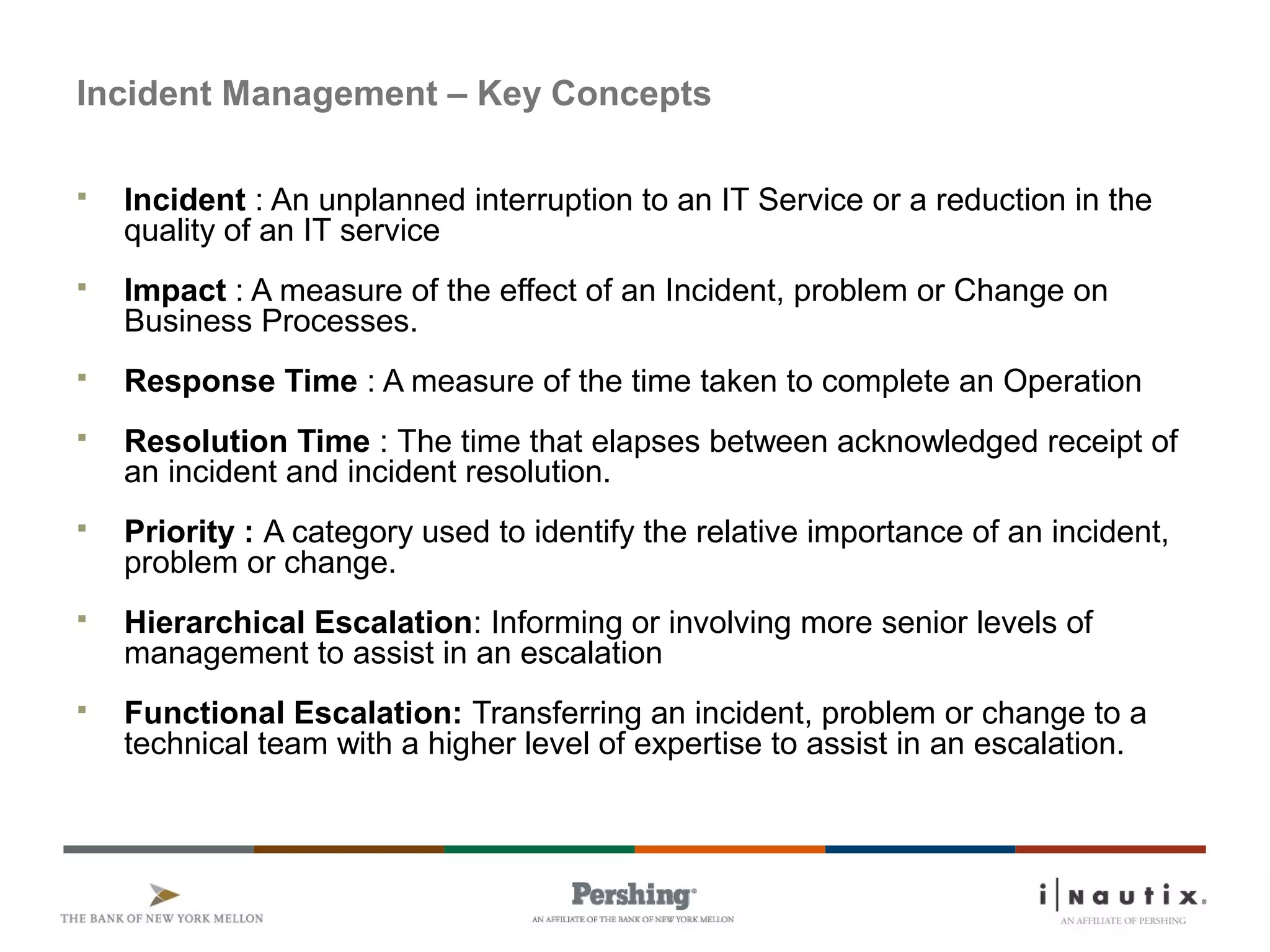 Page 14
Incident Management – Key Concepts
 Incident : An unplanned interruption to an IT Service or a reduction in the
quality of an IT service
 Impact : A measure of the effect of an Incident, problem or Change on
Business Processes.
 Response Time : A measure of the time taken to complete an Operation
 Resolution Time : The time that elapses between acknowledged receipt of
an incident and incident resolution.
 Priority : A category used to identify the relative importance of an incident,
problem or change.
 Hierarchical Escalation: Informing or involving more senior levels of
management to assist in an escalation
 Functional Escalation: Transferring an incident, problem or change to a
technical team with a higher level of expertise to assist in an escalation.
 