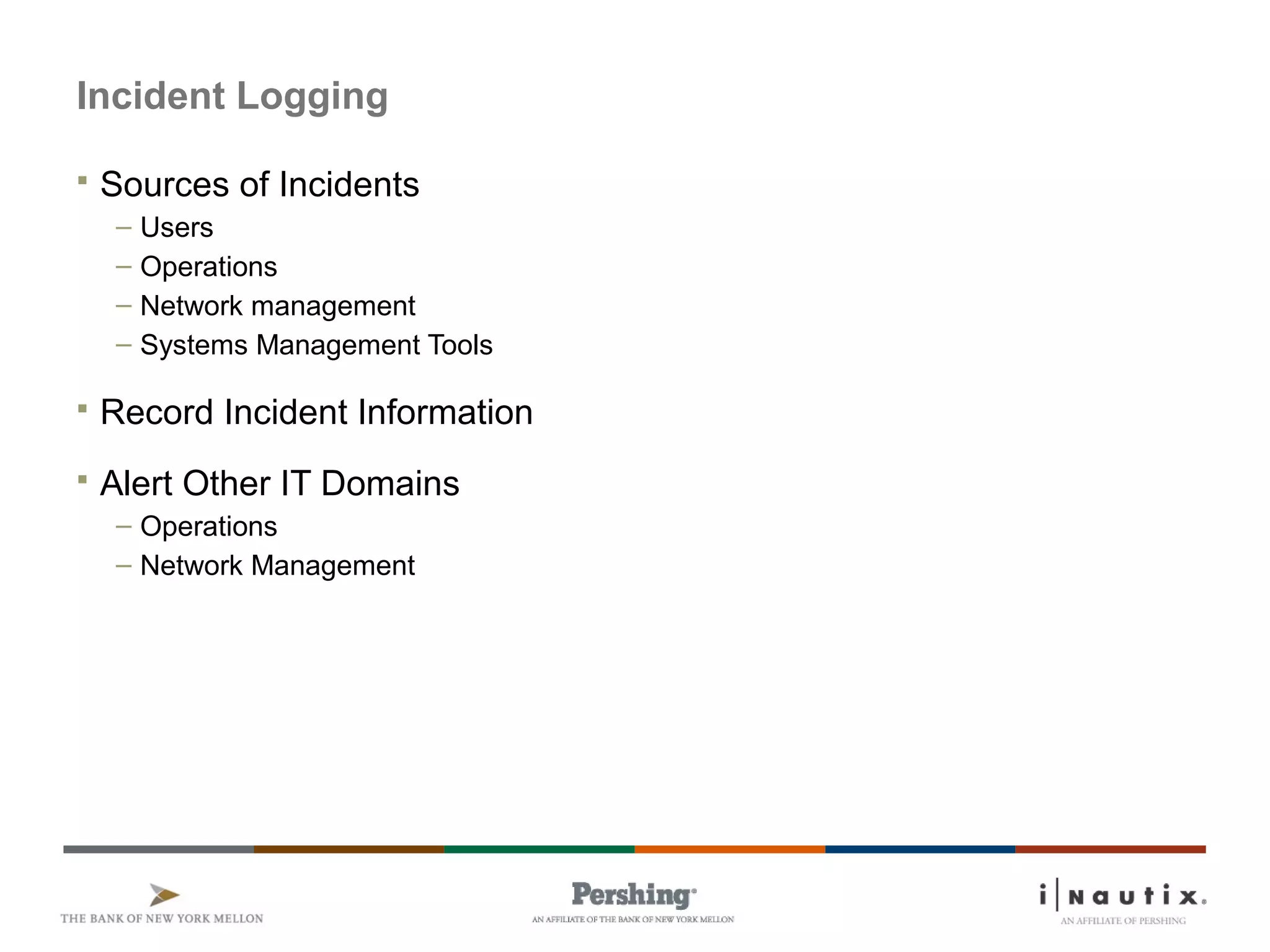 Page 16
Incident Logging
 Sources of Incidents
– Users
– Operations
– Network management
– Systems Management Tools
 Record Incident Information
 Alert Other IT Domains
– Operations
– Network Management
 