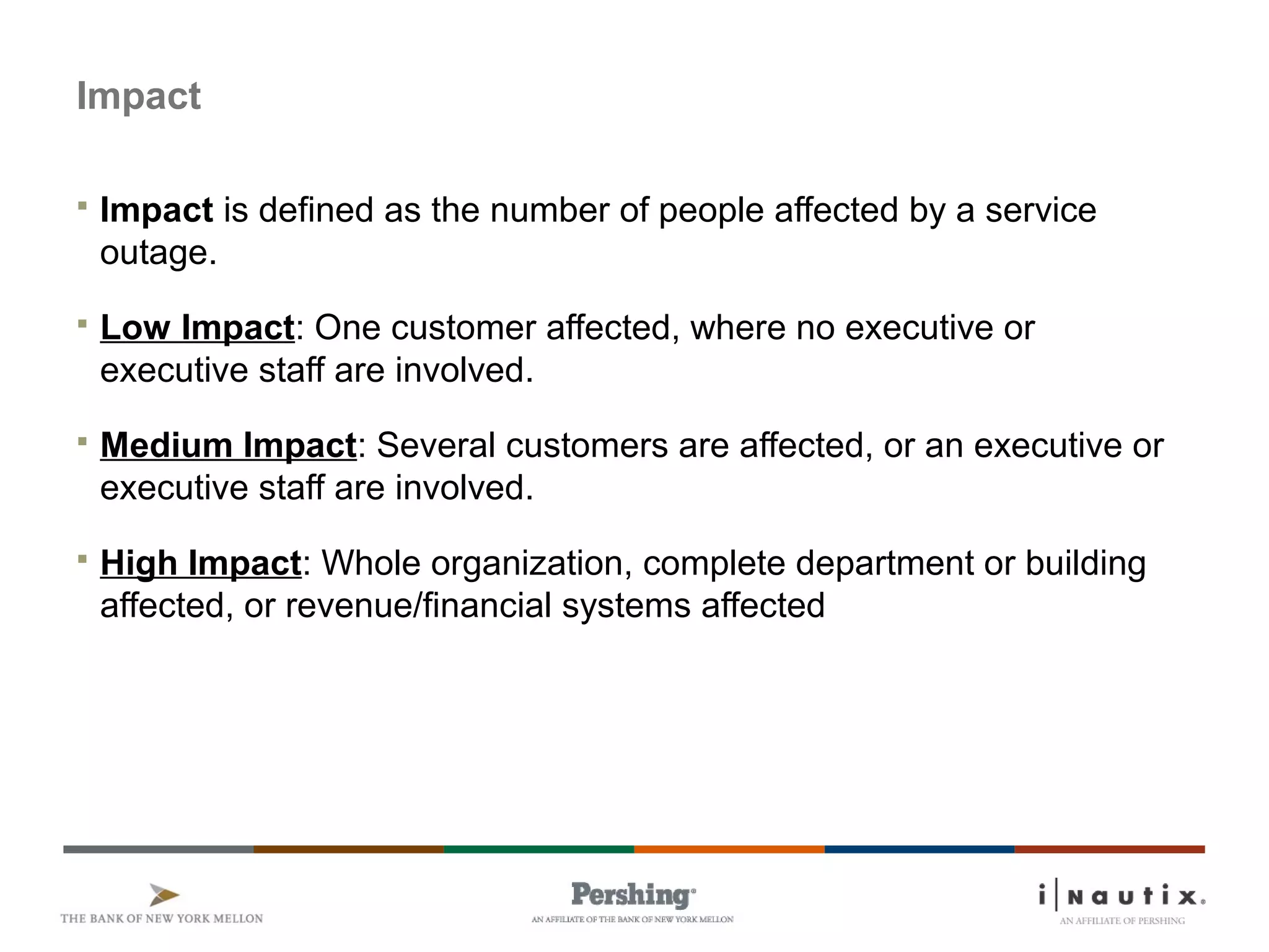 Page 20
Impact
 Impact is defined as the number of people affected by a service
outage.
 Low Impact: One customer affected, where no executive or
executive staff are involved.
 Medium Impact: Several customers are affected, or an executive or
executive staff are involved.
 High Impact: Whole organization, complete department or building
affected, or revenue/financial systems affected
 