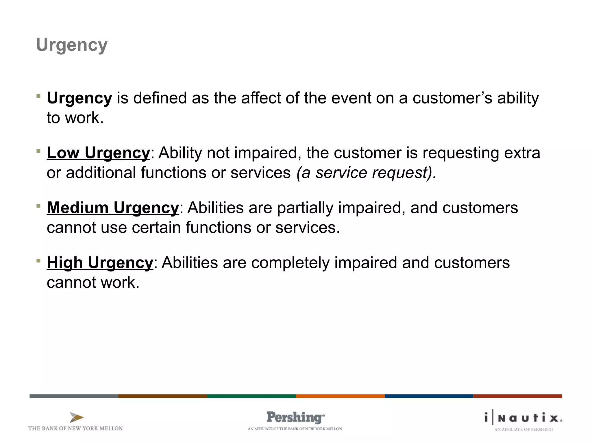 Page 21
Urgency
 Urgency is defined as the affect of the event on a customer’s ability
to work.
 Low Urgency: Ability not impaired, the customer is requesting extra
or additional functions or services (a service request).
 Medium Urgency: Abilities are partially impaired, and customers
cannot use certain functions or services.
 High Urgency: Abilities are completely impaired and customers
cannot work.
 