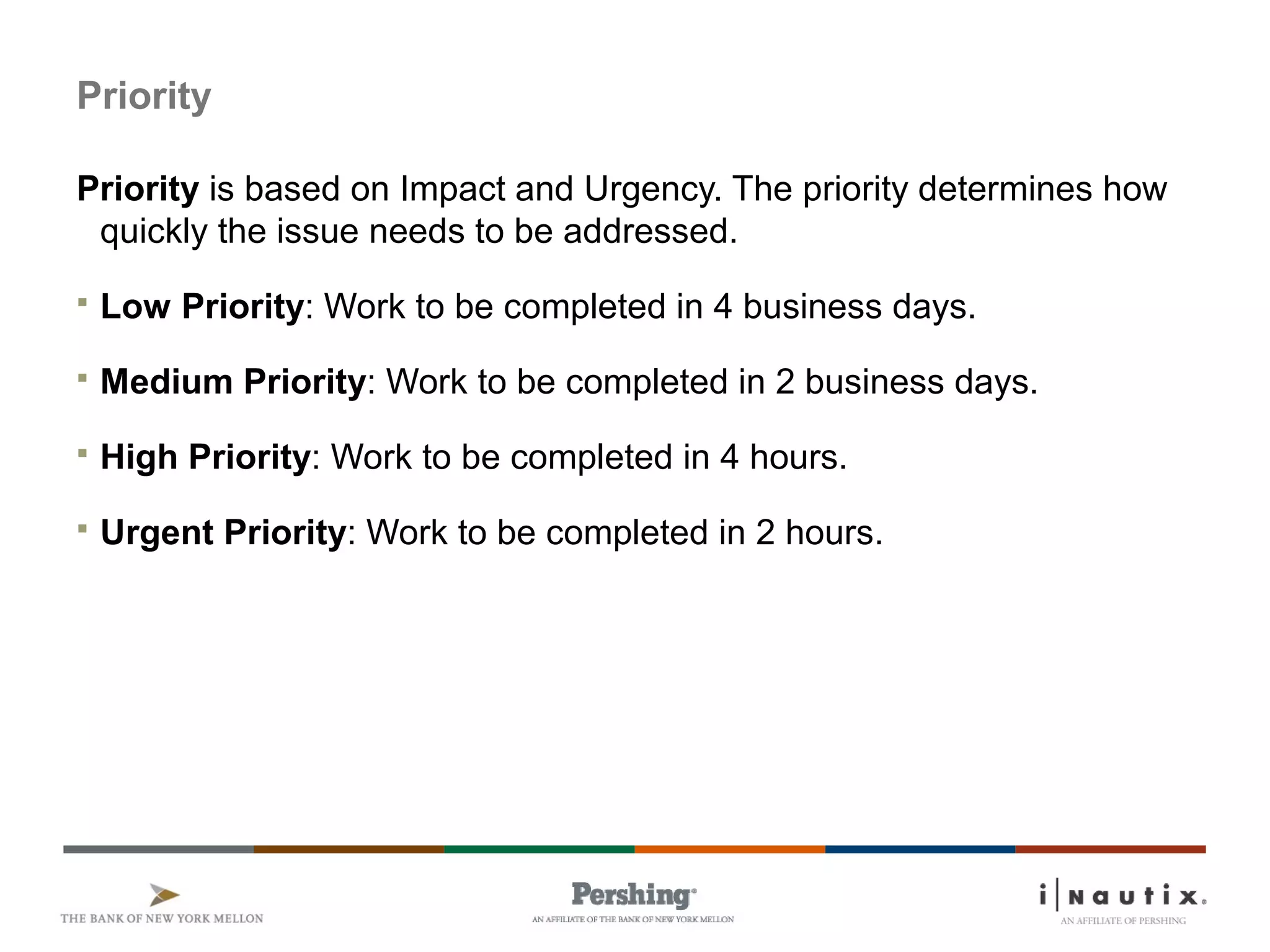 Page 22
Priority
Priority is based on Impact and Urgency. The priority determines how
quickly the issue needs to be addressed.
 Low Priority: Work to be completed in 4 business days.
 Medium Priority: Work to be completed in 2 business days.
 High Priority: Work to be completed in 4 hours.
 Urgent Priority: Work to be completed in 2 hours.
 