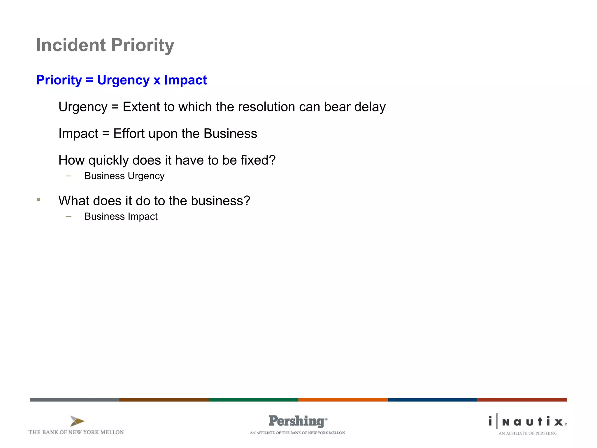 Page 23
Incident Priority
Priority = Urgency x Impact
Urgency = Extent to which the resolution can bear delay
Impact = Effort upon the Business
How quickly does it have to be fixed?
– Business Urgency
 What does it do to the business?
– Business Impact
 