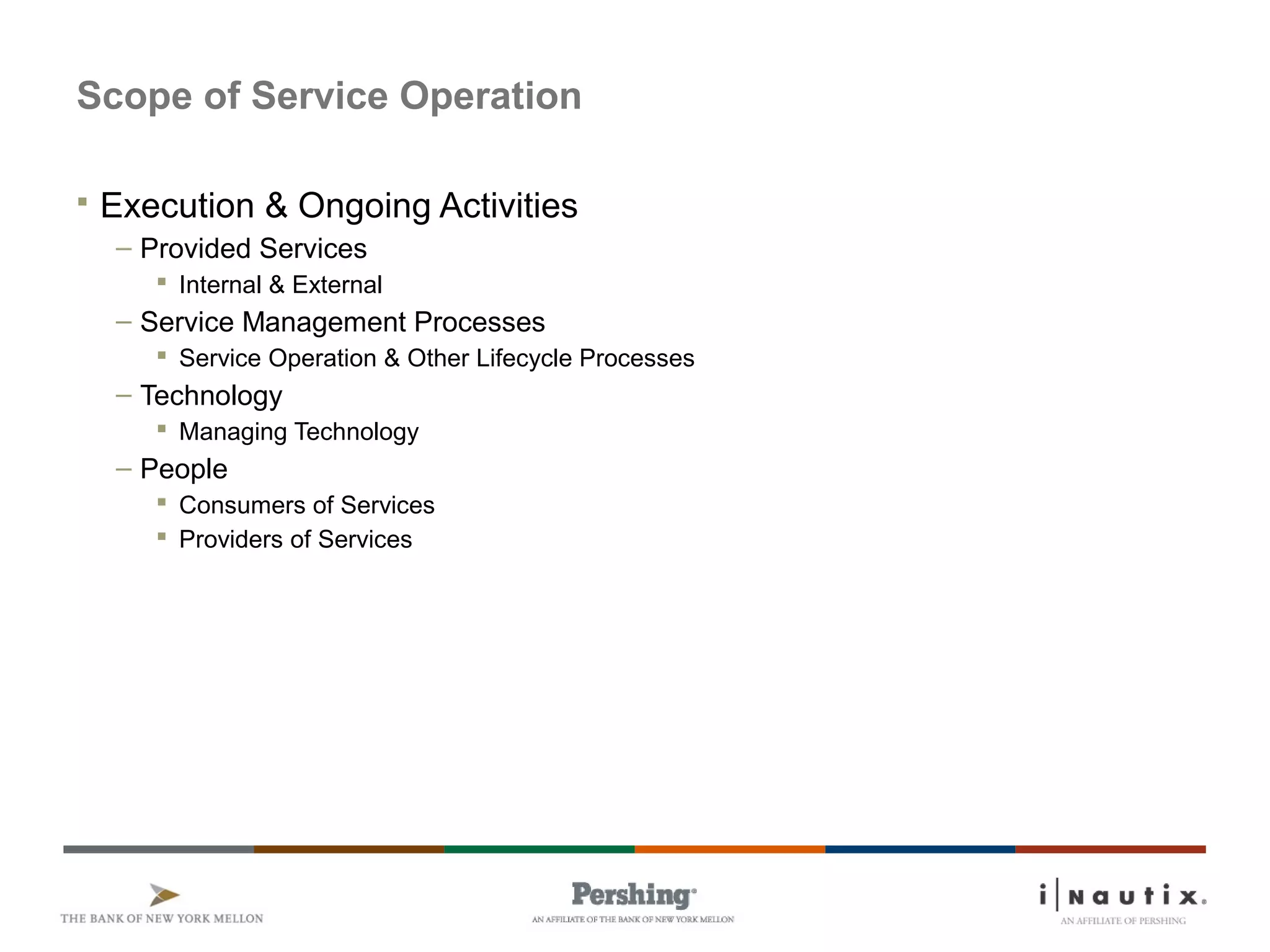 Page 3
Scope of Service Operation
 Execution & Ongoing Activities
– Provided Services
 Internal & External
– Service Management Processes
 Service Operation & Other Lifecycle Processes
– Technology
 Managing Technology
– People
 Consumers of Services
 Providers of Services
 