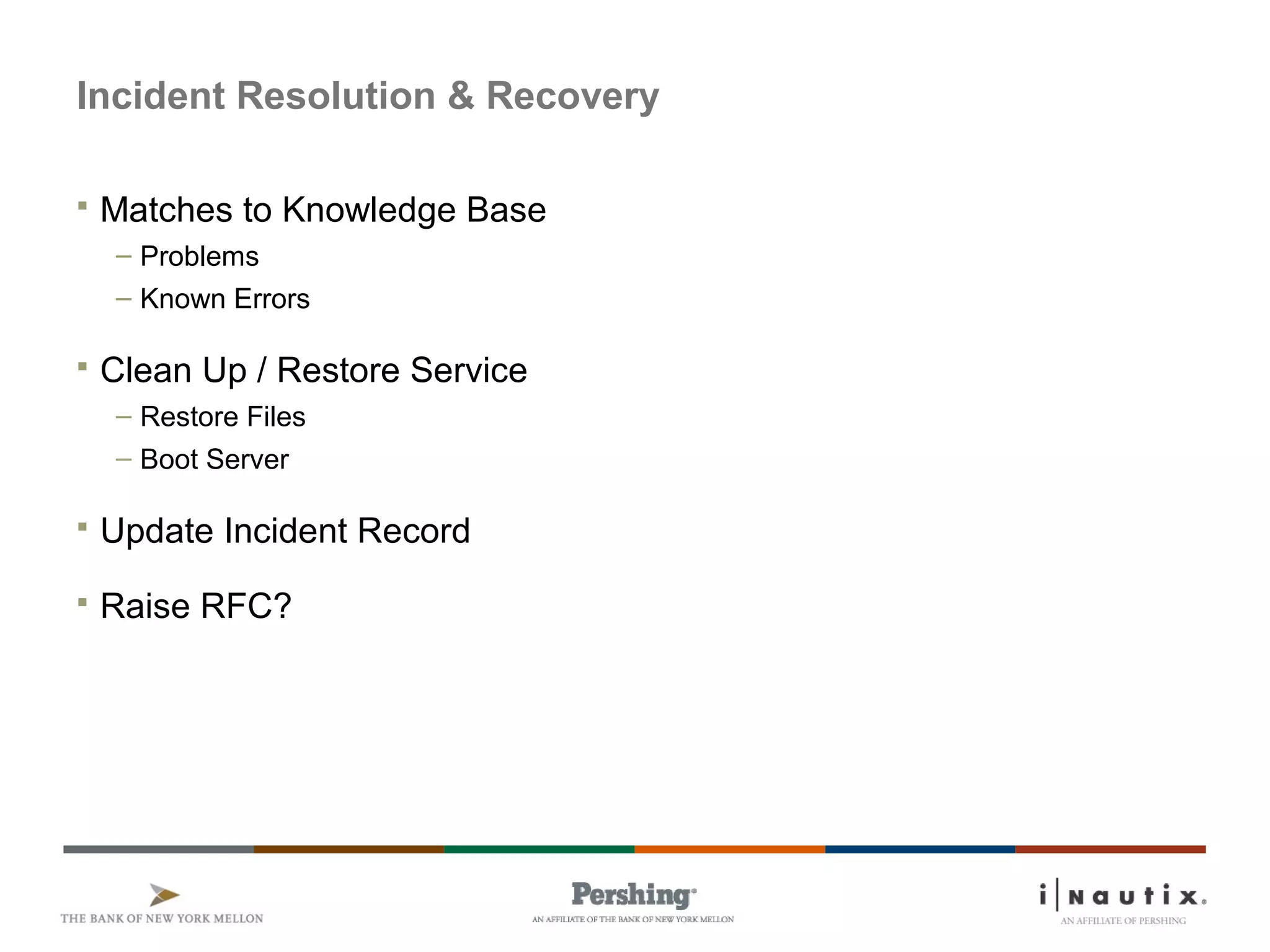 Page 30
Incident Resolution & Recovery
 Matches to Knowledge Base
– Problems
– Known Errors
 Clean Up / Restore Service
– Restore Files
– Boot Server
 Update Incident Record
 Raise RFC?
 