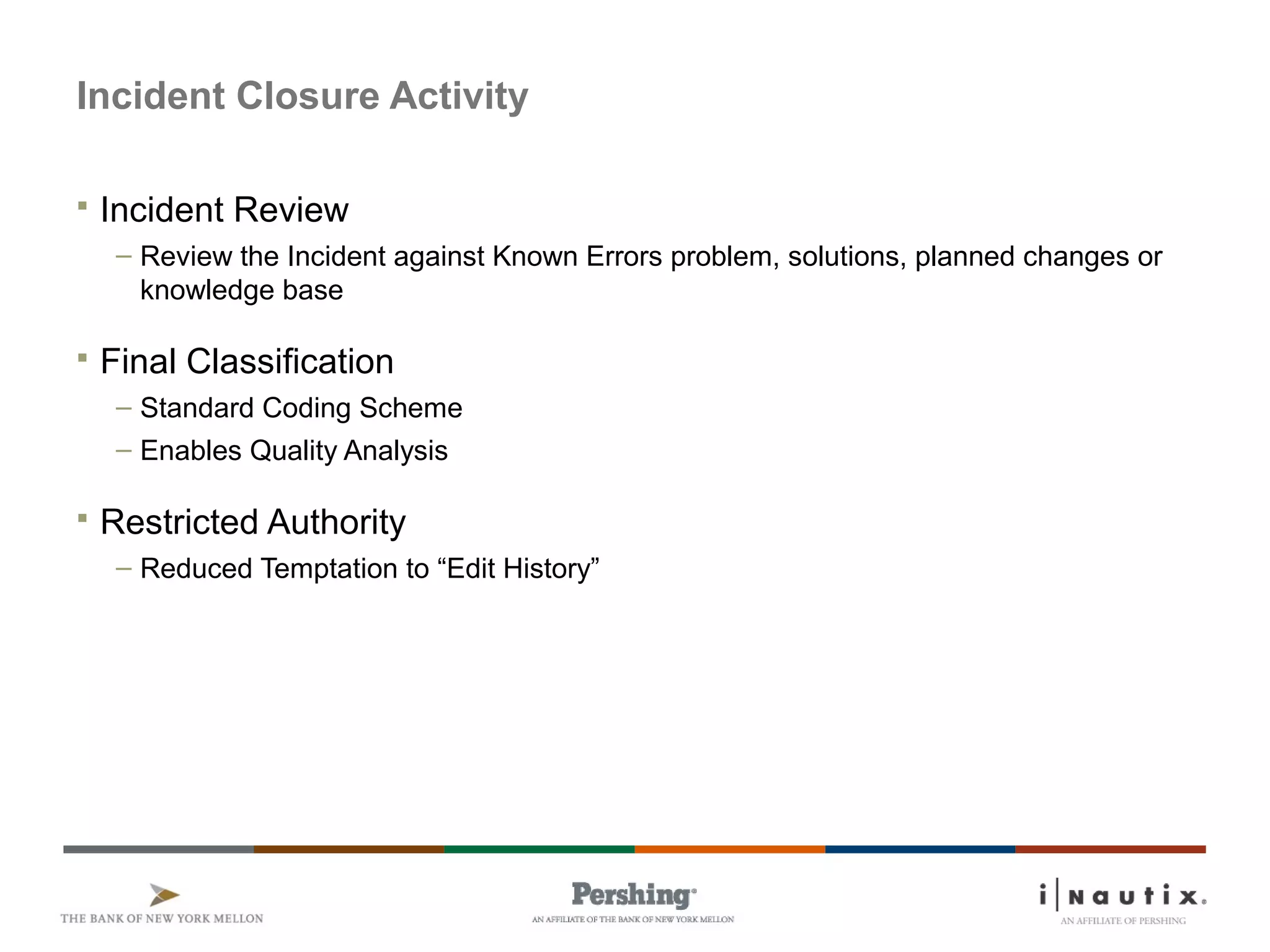 Page 31
Incident Closure Activity
 Incident Review
– Review the Incident against Known Errors problem, solutions, planned changes or
knowledge base
 Final Classification
– Standard Coding Scheme
– Enables Quality Analysis
 Restricted Authority
– Reduced Temptation to “Edit History”
 