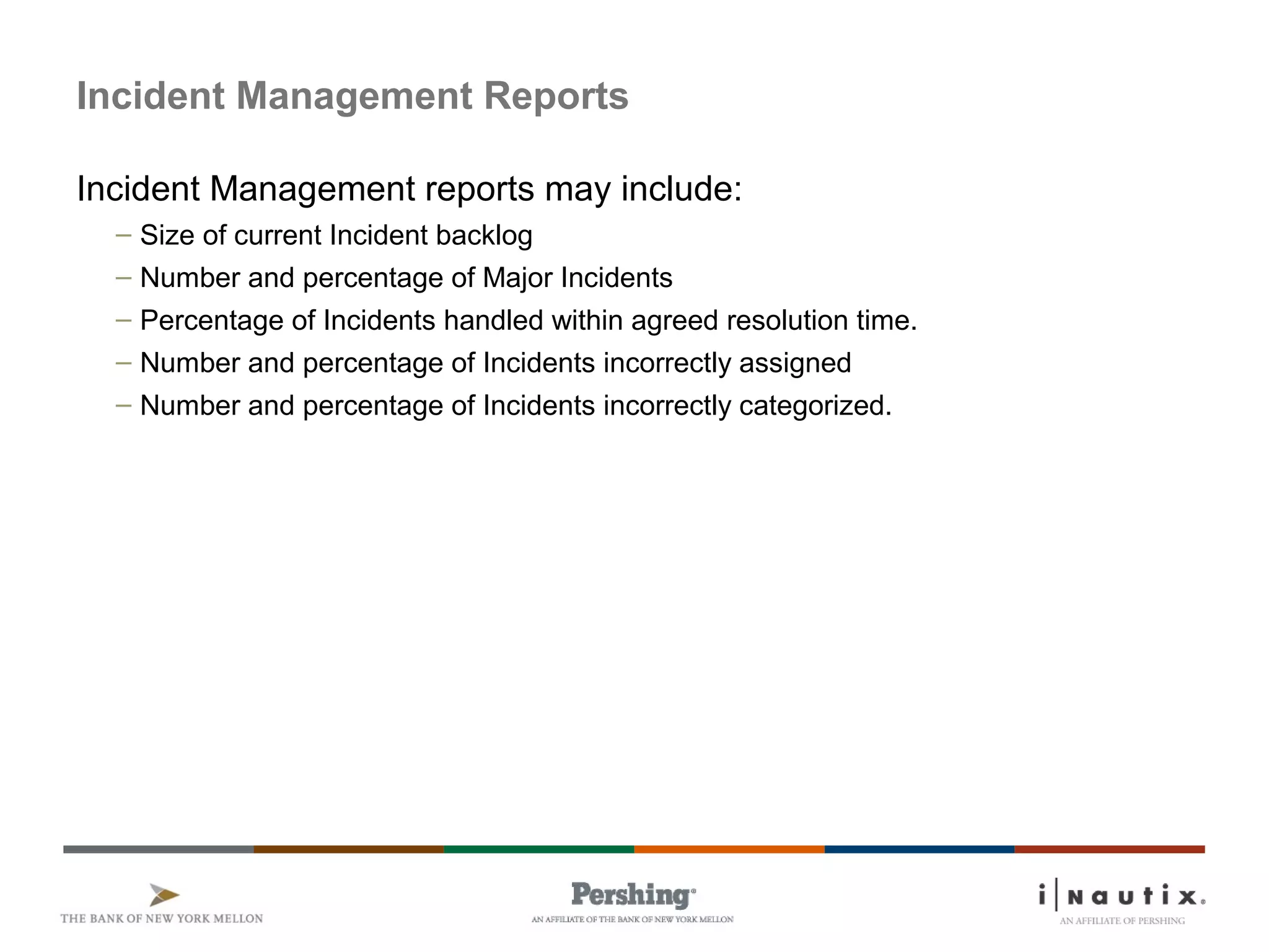 Page 35
Incident Management Reports
Incident Management reports may include:
– Size of current Incident backlog
– Number and percentage of Major Incidents
– Percentage of Incidents handled within agreed resolution time.
– Number and percentage of Incidents incorrectly assigned
– Number and percentage of Incidents incorrectly categorized.
 