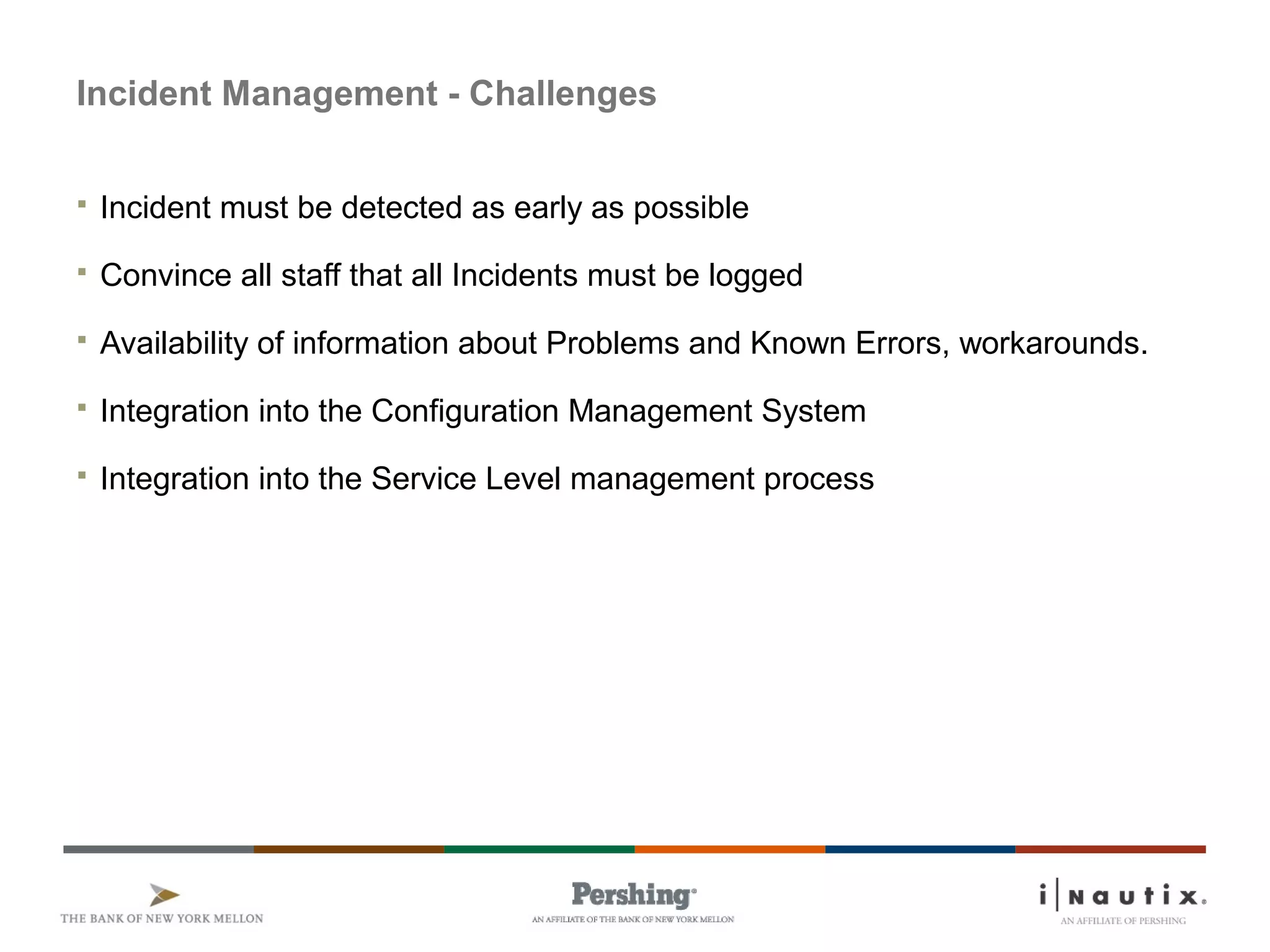 Page 37
Incident Management - Challenges
 Incident must be detected as early as possible
 Convince all staff that all Incidents must be logged
 Availability of information about Problems and Known Errors, workarounds.
 Integration into the Configuration Management System
 Integration into the Service Level management process
 