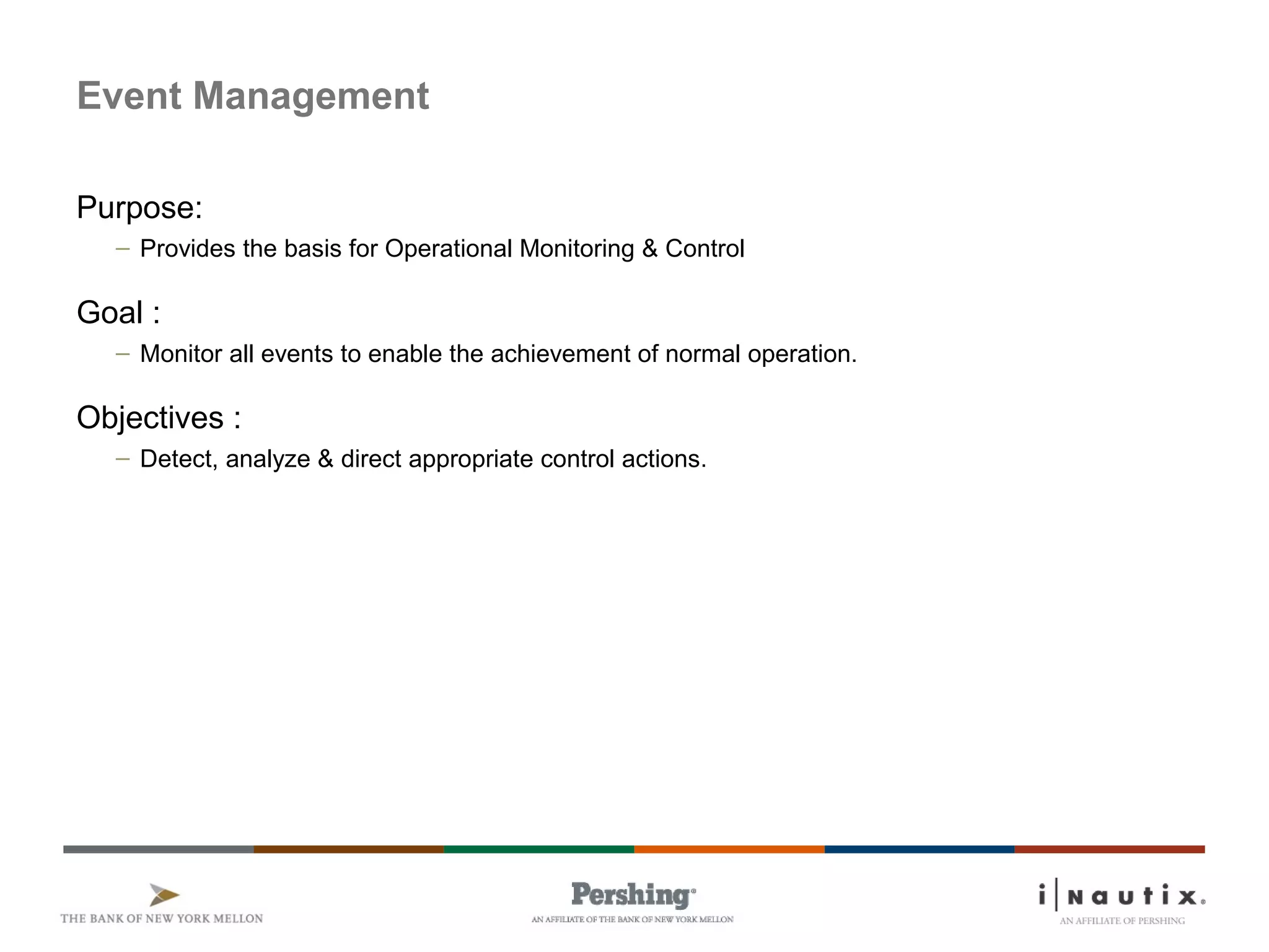 Page 38
Event Management
Purpose:
– Provides the basis for Operational Monitoring & Control
Goal :
– Monitor all events to enable the achievement of normal operation.
Objectives :
– Detect, analyze & direct appropriate control actions.
 