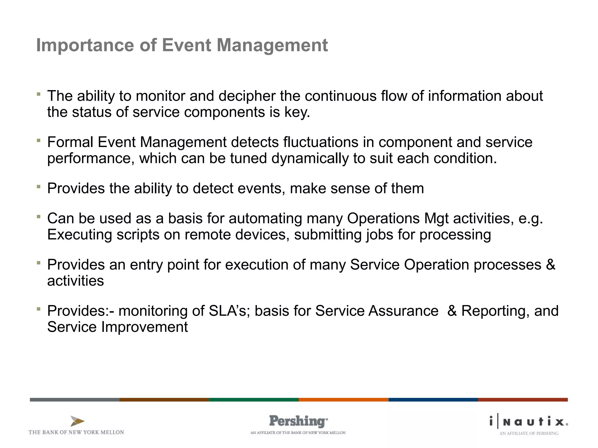 Page 39
Importance of Event Management
 The ability to monitor and decipher the continuous flow of information about
the status of service components is key.
 Formal Event Management detects fluctuations in component and service
performance, which can be tuned dynamically to suit each condition.
 Provides the ability to detect events, make sense of them
 Can be used as a basis for automating many Operations Mgt activities, e.g.
Executing scripts on remote devices, submitting jobs for processing
 Provides an entry point for execution of many Service Operation processes &
activities
 Provides:- monitoring of SLA’s; basis for Service Assurance & Reporting, and
Service Improvement
 